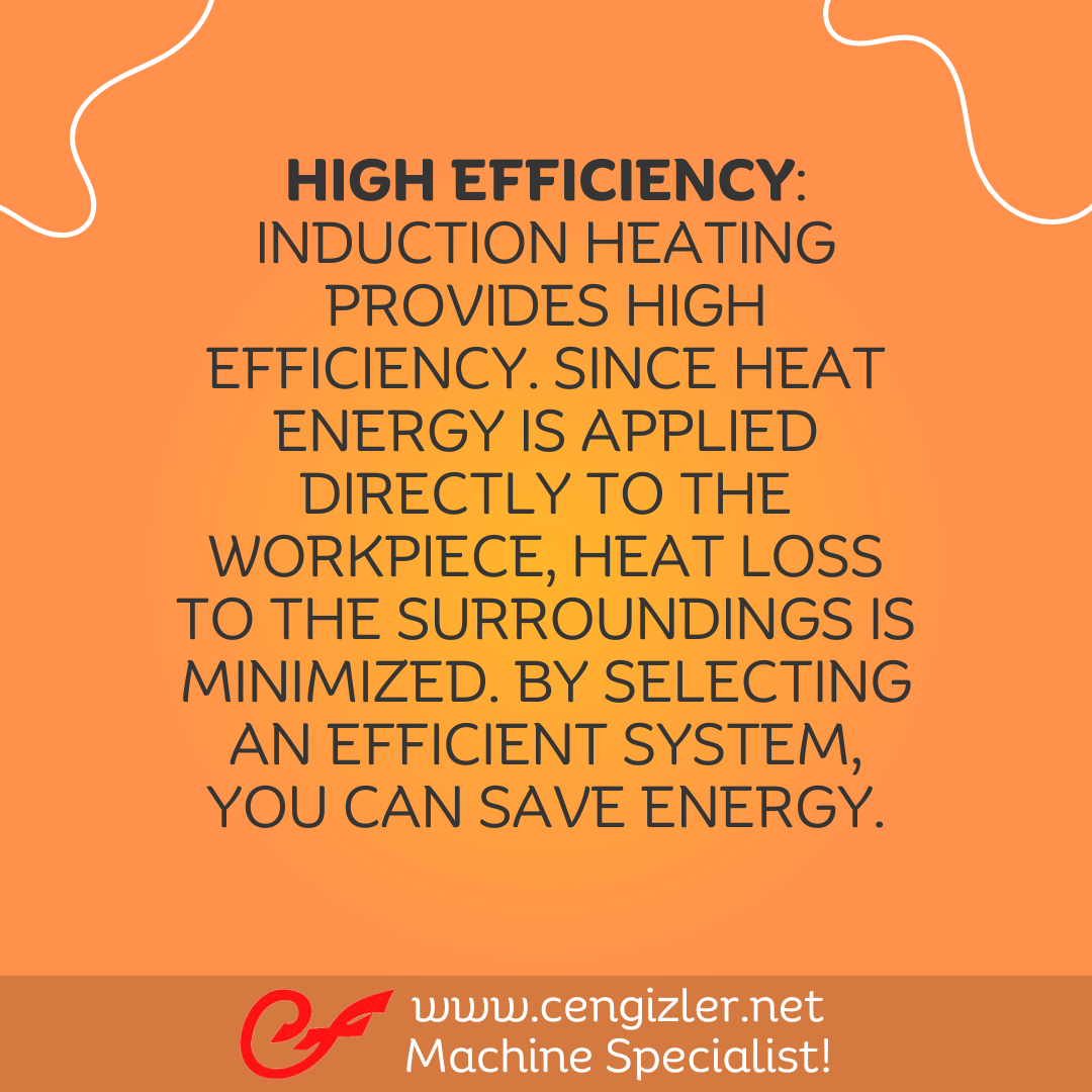 4 High efficiency Induction heating provides high efficiency. Since heat energy is applied directly to the workpiece, heat loss to the surroundings is minimized. By selecting an efficient system, you can save energy